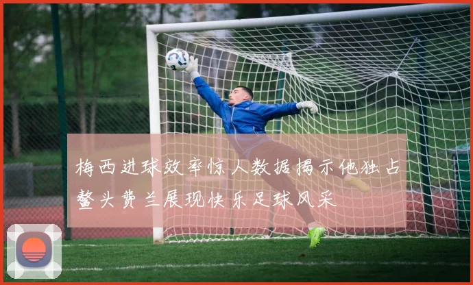 梅西进球效率惊人数据揭示他独占鳌头费兰展现快乐足球风采