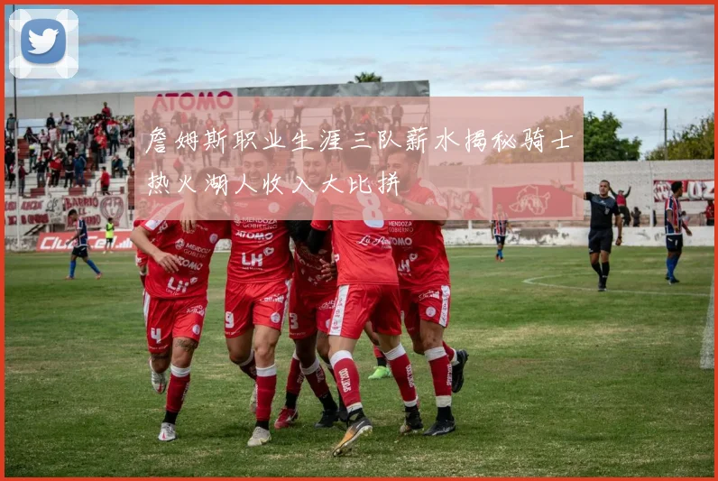 詹姆斯职业生涯三队薪水揭秘骑士热火湖人收入大比拼