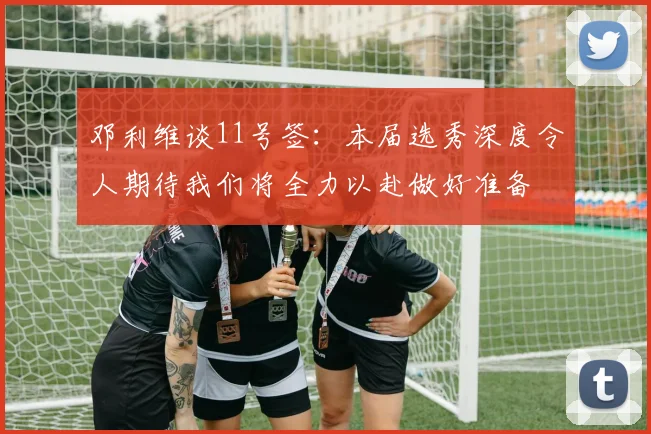 邓利维谈11号签：本届选秀深度令人期待我们将全力以赴做好准备