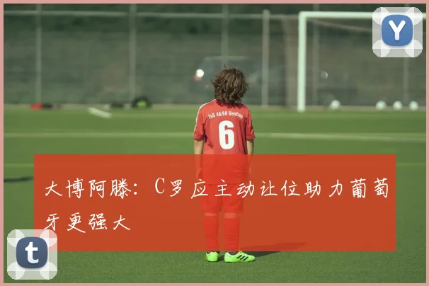 大博阿滕：C罗应主动让位助力葡萄牙更强大